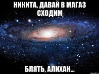 Никита, давай в магаз сходим Блять, Алихан...