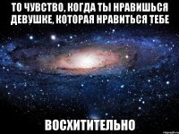 То чувство, когда ты нравишься девушке, которая нравиться тебе Восхитительно