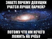 знаете почему девушки учатся лучше парней? потому что им нечего ложить на учёбу