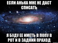 если анька мне не даст списать я буду ее иметь в попу в рот и в задний праход