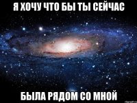 Я хочу что бы ты сейчас была рядом со мной