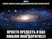 Иметь подруг:Алиску,Сашку,Дашку,Валюшку,Настюшку,Ничку Просто прелесть Я вас люблю мои дорогие)))