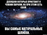 Девушки которые пристают к чужим парням, но при этом есть свой. Вы самые натуральные шлюхи.