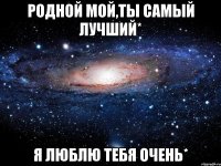 Родной мой,ты самый лучший* Я люблю тебя очень*