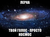 ЛЕРКА ТВОЙ ГОЛОС - ПРОСТО КОСМОС