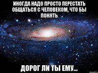 Иногда надо просто перестать общаться с человеком, что бы понять дорог ли ты ему...