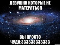 ДЕВУШКИ КОТОРЫЕ НЕ МАТЕРЯТЬСЯ ВЫ ПРОСТО ЧУДО:333333333333