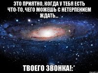 Это приятно, когда у тебя есть что-то, чего можешь с нетерпением ждать... Твоего звонка!:*