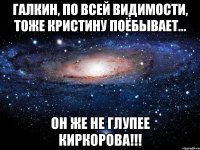 Галкин, по всей видимости, тоже Кристину поёбывает... Он же не глупее Киркорова!!!