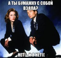 А ты бумажку с собой взяла? -Нет! - И я нет((