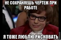 НЕ СОХРАНЯЕШЬ ЧЕРТЕЖ ПРИ РАБОТЕ Я ТОЖЕ ЛЮБЛЮ РИСКОВАТЬ