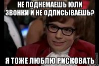 Не поднемаешь Юли звонки и не одписываешь? Я тоже люблю рисковать