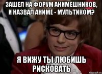 зашел на форум анимешников, и назвал аниме - мультиком? я вижу ты любишь рисковать