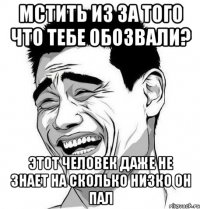 Мстить из за того что тебе обозвали? Этот человек даже не знает на сколько низко он пал