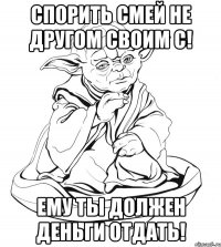 Спорить смей не другом своим с! Ему ты должен деньги отдать!