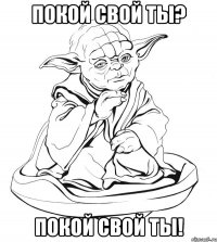 Покой свой ты? Покой свой ты!