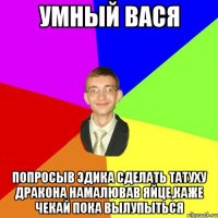 Умный Вася Попросыв Эдика сделать татуху дракона намалював яйце,каже чекай пока вылупыться