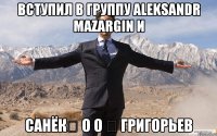 вступил в группу Aleksandr Mazargin и Санёк✓ О о ✓ григорьев