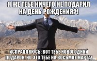 Я же тебе ничего не подарил на День Рождения?! Исправляюсь: вот тебе Новогодний подарок, но это тебе на Восьмое Марта!