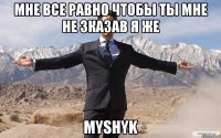 мне все равно чтобы ты мне не зказав я же Myshyk