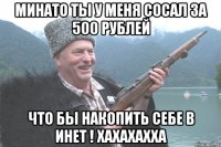 Минато ты у меня сосал за 500 рублей что бы накопить себе в инет ! хахахахха