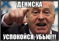 Дениска успокойся, убью!!!