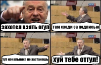 захотел взять огул там сходи за подписью тут начальника не застанешь хуй тебе отгул!