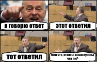 я говорю ответ этот ответил тот ответил мне что, ответы ваши нужны, что ли?