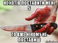 Не хотів поставити мені 5 то вже нікому не поставиш