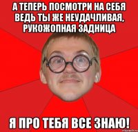 а теперь посмотри на себя ведь ты же неудачливая, рукожопная задница я про тебя все знаю!