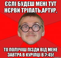 єслі будеш мені тут нєрви тріпать,Артур, то получіш пізди від мене завтра в курілці в ?:45!