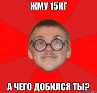 Жму 15кг а чего добился ты?