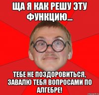 ща я как решу эту функцию... тебе не поздоровиться, завалю тебя вопросами по алгебре!