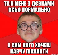 ТА В МЕНЕ З ДЄВКАМИ ВСЬО НОРМАЛЬНО Я САМ КОГО ХОЧЕШ НАВЧУ ПІКАПИТИ