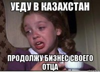 Уеду в Казахстан Продолжу бизнес своего отца