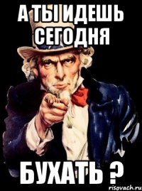 А ты идешь сегодня БУХАТЬ ?