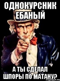 Однокурсник ебаный А ты сделал шпоры по матану?