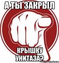 А ТЫ ЗАКРЫЛ КРЫШКУ УНИТАЗА?