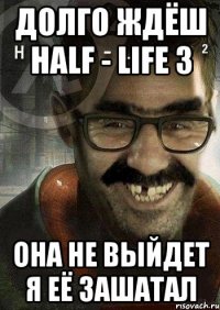 долго ждёш Half - Life 3 она не выйдет я её зашатал