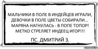 Мальчики в поле в индейцев играли, Девочки в поле цветы собирали... Маряна нагнулась - в попе топор! Метко стреляет индеец Игор!!! ПС. Дмитрий З.