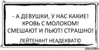 - А девушки, у нас какие! Кровь с молоком! Смешают и пьют! Страшно! Лейтенант Неадекват©