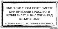 Pink Floyd снова поют вместе. Они приехали в Россию. Я купил билет, и был очень рад всему этому. Всего бы ничего...но потом я проснулся.