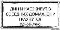 дин и кас живут в соседних домах. они трахнутся. однозначно.