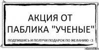 Акция от паблика "Ученые" Подпишись и получи подарок по желанию <3