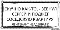 Скучно как-то, - зевнул Сергей и поджёг соседскую квартиру. Лейтенант Неадекват©