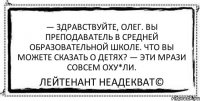 — Здравствуйте, Олег. Вы преподаватель в средней образовательной школе. Что вы можете сказать о детях? — Эти мрази совсем оху*ли. Лейтенант Неадекват©