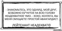 - Знакомьтесь, это Эдуард, мой друг, безбожно еб*нутое на всю голову неадекватное чмо. - Хохо, коллега, вы меня смущаете! Простой авангардист. Лейтенант Неадекват©