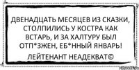 двенадцать месяцев из сказки, столпились у костра как встарь, и за халтуру был отп*зжен, еб*нный январь! Лейтенант Неадекват©