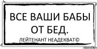 Все ваши бабы от бед. Лейтенант Неадекват©