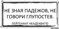 Не зная падежов, не говори глупостев. Лейтенант Неадекват©